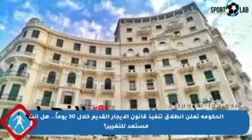 الحكومة تعلن انطلاق تنفيذ قانون الإيجار القديم خلال 30 يوماً.. هل أنت مستعد للتغيير؟